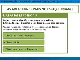 As áreas residenciais estão presentes por toda a cidade,
distribuindo-se por diferentes áreas, desde o centro até à periferia.
As áreas residenciais refletem o nível socioeconómico dos seus
residentes. Assim existem áreas residenciais de:
a) Classe social mais favorecida.
b) Classe média.
c) Classe social mais desfavorecida.
AS ÁREAS FUNCIONAIS NO ESPAÇO URBANO
3. AS ÁREAS RESIDENCIAIS
 
