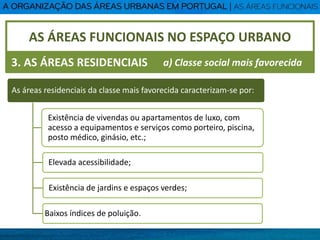 AS ÁREAS FUNCIONAIS NO ESPAÇO URBANO
3. AS ÁREAS RESIDENCIAIS
As áreas residenciais da classe mais favorecida caracterizam-se por:
Existência de vivendas ou apartamentos de luxo, com
acesso a equipamentos e serviços como porteiro, piscina,
posto médico, ginásio, etc.;
Elevada acessibilidade;
Existência de jardins e espaços verdes;
Baixos índices de poluição.
a) Classe social mais favorecida
 