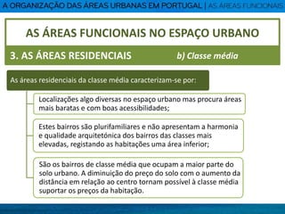AS ÁREAS FUNCIONAIS NO ESPAÇO URBANO
3. AS ÁREAS RESIDENCIAIS
As áreas residenciais da classe média caracterizam-se por:
Localizações algo diversas no espaço urbano mas procura áreas
mais baratas e com boas acessibilidades;
Estes bairros são plurifamiliares e não apresentam a harmonia
e qualidade arquitetónica dos bairros das classes mais
elevadas, registando as habitações uma área inferior;
São os bairros de classe média que ocupam a maior parte do
solo urbano. A diminuição do preço do solo com o aumento da
distância em relação ao centro tornam possível à classe média
suportar os preços da habitação.
b) Classe média
 
