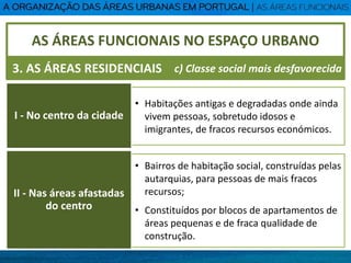 • Habitações antigas e degradadas onde ainda
vivem pessoas, sobretudo idosos e
imigrantes, de fracos recursos económicos.
• Bairros de habitação social, construídas pelas
autarquias, para pessoas de mais fracos
recursos;
• Constituídos por blocos de apartamentos de
áreas pequenas e de fraca qualidade de
construção.
AS ÁREAS FUNCIONAIS NO ESPAÇO URBANO
3. AS ÁREAS RESIDENCIAIS
I - No centro da cidade
c) Classe social mais desfavorecida
II - Nas áreas afastadas
do centro
 
