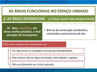 • Bairros de construção clandestina,
conhecidos como bairros de lata.
AS ÁREAS FUNCIONAIS NO ESPAÇO URBANO
3. AS ÁREAS RESIDENCIAIS
III - Nos subúrbios, em
áreas muito poluídas, e mal
servidas de transportes
c) Classe social mais desfavorecida
Estas áreas residenciais caracterizam-se:
Por não terem as condições mínimas de habitabilidade;
Pela maioria não ter água canalizada, eletricidade e esgotos;
Pela sua dimensão ser muito reduzida.
 