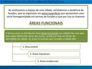 Ao analisarmos o espaço de uma cidade, constatamos a existência de
funções, que se organizam em zonas específicas que apresentam uma
certa homogeneidade em termos de funções e que por isso se chamam:
ÁREAS FUNCIONAIS
A forma como se distribuem estas áreas funcionais nas cidades faz com que
elas sejam diferentes umas das outras, sendo por isso um factor de
identidade da cidade. As áreas funcionais que compõe a cidade são:
1. Área central
2. Áreas industriais
3. Áreas residenciais
 