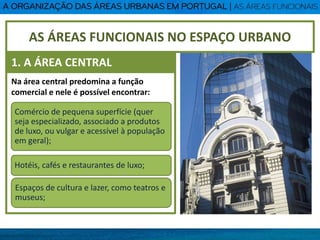 Na área central predomina a função
comercial e nele é possível encontrar:
Comércio de pequena superfície (quer
seja especializado, associado a produtos
de luxo, ou vulgar e acessível à população
em geral);
Hotéis, cafés e restaurantes de luxo;
Espaços de cultura e lazer, como teatros e
museus;
AS ÁREAS FUNCIONAIS NO ESPAÇO URBANO
1. A ÁREA CENTRAL
 