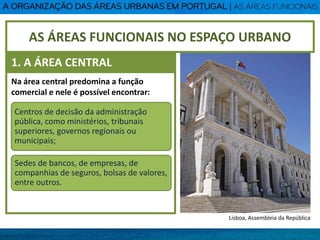 Na área central predomina a função
comercial e nele é possível encontrar:
Centros de decisão da administração
pública, como ministérios, tribunais
superiores, governos regionais ou
municipais;
Sedes de bancos, de empresas, de
companhias de seguros, bolsas de valores,
entre outros.
AS ÁREAS FUNCIONAIS NO ESPAÇO URBANO
1. A ÁREA CENTRAL
Lisboa, Assembleia da República
 