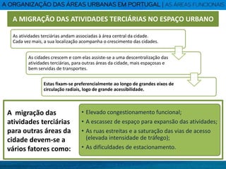 As atividades terciárias andam associadas à área central da cidade.
Cada vez mais, a sua localização acompanha o crescimento das cidades.
As cidades crescem e com elas assiste-se a uma descentralização das
atividades terciárias, para outras áreas da cidade, mais espaçosas e
bem servidas de transportes.
Estas fixam-se preferencialmente ao longo de grandes eixos de
circulação radiais, logo de grande acessibilidade.
A MIGRAÇÃO DAS ATIVIDADES TERCIÁRIAS NO ESPAÇO URBANO
A migração das
atividades terciárias
para outras áreas da
cidade devem-se a
vários fatores como:
• Elevado congestionamento funcional;
• A escassez de espaço para expansão das atividades;
• As ruas estreitas e a saturação das vias de acesso
(elevada intensidade de tráfego);
• As dificuldades de estacionamento.
 