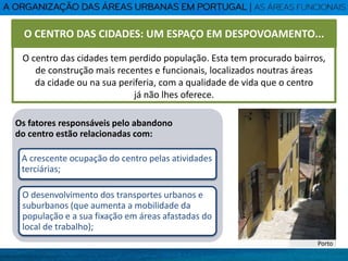 O centro das cidades tem perdido população. Esta tem procurado bairros,
de construção mais recentes e funcionais, localizados noutras áreas
da cidade ou na sua periferia, com a qualidade de vida que o centro
já não lhes oferece.
Os fatores responsáveis pelo abandono
do centro estão relacionadas com:
A crescente ocupação do centro pelas atividades
terciárias;
O desenvolvimento dos transportes urbanos e
suburbanos (que aumenta a mobilidade da
população e a sua fixação em áreas afastadas do
local de trabalho);
Porto
O CENTRO DAS CIDADES: UM ESPAÇO EM DESPOVOAMENTO...
 