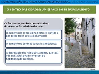 Os fatores responsáveis pelo abandono
do centro estão relacionadas com:
O aumento do congestionamento de trânsito e
das dificuldades de estacionamento;
O aumento da poluição sonora e atmosférica;
A degradação das habitações antigas, que cada
vez mais apresentam condições de
habitabilidade precárias.
Lisboa
O CENTRO DAS CIDADES: UM ESPAÇO EM DESPOVOAMENTO...
 