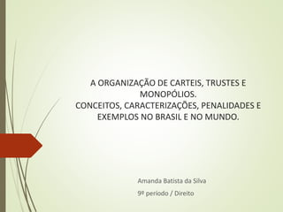 A ORGANIZAÇÃO DE CARTEIS, TRUSTES E
MONOPÓLIOS.
CONCEITOS, CARACTERIZAÇÕES, PENALIDADES E
EXEMPLOS NO BRASIL E NO MUNDO.
Amanda Batista da Silva
9º período / Direito
 