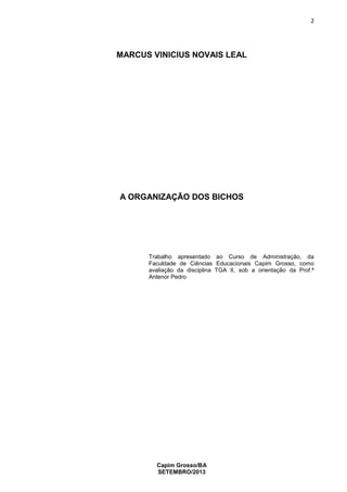 2

MARCUS VINICIUS NOVAIS LEAL

A ORGANIZAÇÃO DOS BICHOS

Trabalho apresentado ao Curso de Administração, da
Faculdade de Ciências Educacionais Capim Grosso, como
avaliação da disciplina TGA II, sob a orientação da Prof.ª
Antenor Pedro

Capim Grosso/BA
SETEMBRO/2013

 