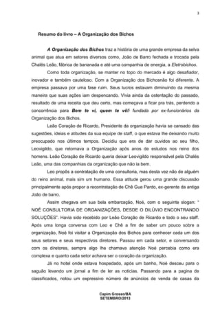 3

Resumo do livro – A Organização dos Bichos

A Organização dos Bichos traz a história de uma grande empresa da selva
animal que atua em setores diversos como, João de Barro fechada e trocada pela
Chalés Leão, fábrica de bananada e até uma companhia de energia, a Eletrobichos.
Como toda organização, se manter no topo do mercado é algo desafiador,
inovador e também cauteloso. Com a Organização dos Bichosnão foi diferente. A
empresa passava por uma fase ruim. Seus lucros estavam diminuindo da mesma
maneira que suas ações iam despencando. Vivia ainda da ostentação do passado,
resultado de uma receita que deu certo, mas começava a ficar pra trás, perdendo a
concorrência para Bem te vi, quem te vê!i fundada por ex-funcionários da
Organização dos Bichos.
Leão Coração de Ricardo, Presidente da organização havia se cansado das
sugestões, ideias e atitudes da sua equipe de staff, o que estava lhe deixando muito
preocupado nos últimos tempos. Decidiu que era de dar ouvidos ao seu filho,
Leovigildo, que retornava a Organização após anos de estudos nos reino dos
homens. Leão Coração de Ricardo queria deixar Leovigildo responsável pela Chalés
Leão, uma das companhias da organização que não ia bem.
Leo propôs a contratação de uma consultoria, mas desta vez não de alguém
do reino animal, mais sim um humano. Essa atitude gerou uma grande discussão
principalmente após propor a recontratação de Chê Gue Pardo, ex-gerente da antiga
João de barro.
Assim chegava em sua bela embarcação, Noé, com o seguinte slogan: “
NOÉ CONSULTORIA DE ORGANIZAÇÕES, DESDE O DILÚVIO ENCONTRANDO
SOLUÇÕES”. Havia sido recebido por Leão Coração de Ricardo e todo o seu staff.
Após uma longa conversa com Leo e Chê a fim de saber um pouco sobre a
organização, Noé foi visitar a Organização dos Bichos para conhecer cada um dos
seus setores e seus respectivos diretores. Passou em cada setor, e conversando
com os diretores, sempre algo lhe chamava atenção Noé percebia como era
complexa e quanto cada setor achava ser o coração da organização.
Já no hotel onde estava hospedado, após um banho, Noé desceu para o
saguão levando um jornal a fim de ler as noticias. Passando para a pagina de
classificados, notou um expressivo número de anúncios de venda de casas da

Capim Grosso/BA
SETEMBRO/2013

 