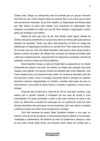 4

Chalés Leão. Chegou ao restaurante onde foi recebido por um garçom chamado
Chin-Pan-zé, com muita simpatia tratou de conduzir Noé a sua mesa que já havia
sido previamente reservada. Zé já tinha trabalho na Organização dos Bichos,sabia
que Noé estava na selva para realizar uma consultoria na organização. Noé
despertou curiosidade em saber por que Zé havia deixado a organização e assim
pediu que contasse a sua história.
Depois de tudo que ouviu de Zé, Noé decidiu visitar alguns clientes da
Chalés Leão para compreender um pouco mais sobre os motivos pelo qual queria se
desfazer da aquisição. Tendo uma ideia, Noé perguntou se tinha um amigo que
trabalhasse na Organização dos Bichos ou na Bem-te-vi! Para coloca-la em prática.
Em reunião com Leo, Chê, Zé e Bode Expiatório, Noé expos o plano sendo aceito e
decido a colocar em prática. Zé e Bode iriam se passar por clientes da Chalés Leão
e Bem-te-vi respectivamente, enquanto Noé iria inspecionar a produção, controle de
qualidade, insumos e todos os mínimos detalhes.
Bode Expiatório chegou a cede da Chalés leão se passando por um cliente
interessado em adquirir uma casa. No entanto, ao chegar não recepção não havia
ninguém para atender. Em poucos minutos foi atendido pelo Urubu Malandro, com
muita simpatia levou-o ao showroom para visitar um casarão já decorado, pois não
era possível a visitar a obra e conseguiu convencer Bode á comprar um casarão.
Encontrou diversas irregularidades no contrato e também altas taxas de juros no
financiamento, como parte do plano, fechou o contrato e aguardou o prazo para a
entrega.
Enquanto isso na Bem-te-vi, Quem-te-vê, Zé foi muito bem recebido. Logo
estava com o corretor fazendo a montagem da sua casa de acordo a suas
necessidades. Foi ainda convidado a visitar a obra para conhecer de perto o seu
futuro lar. Deram-lhe a escolha de construção em um condomínio onde lhe traria
diversos benefícios sem para pesar no seu orçamento. Com isso, fechou o negócio
e obteve um prazo com data e hora marcada para a entrega.
Com três semanas de atraso, Bode Expiatório recebeu a sua casa, no
entanto, como já era de se esperar, a casa possuía diversos defeitos na construção,
instalações e acabamentos. Na tentativa de sanar os problemas e adequar a casa
ao seu porte animal, Bode tentou, por diversas vezes, entrar em contato com a

Capim Grosso/BA
SETEMBRO/2013

 