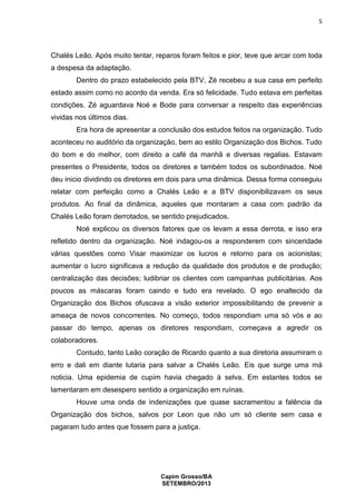 5

Chalés Leão. Após muito tentar, reparos foram feitos e pior, teve que arcar com toda
a despesa da adaptação.
Dentro do prazo estabelecido pela BTV, Zé recebeu a sua casa em perfeito
estado assim como no acordo da venda. Era só felicidade. Tudo estava em perfeitas
condições. Zé aguardava Noé e Bode para conversar a respeito das experiências
vividas nos últimos dias.
Era hora de apresentar a conclusão dos estudos feitos na organização. Tudo
aconteceu no auditório da organização, bem ao estilo Organização dos Bichos. Tudo
do bom e do melhor, com direito a café da manhã e diversas regalias. Estavam
presentes o Presidente, todos os diretores e também todos os subordinados. Noé
deu inicio dividindo os diretores em dois para uma dinâmica. Dessa forma conseguiu
relatar com perfeição como a Chalés Leão e a BTV disponibilizavam os seus
produtos. Ao final da dinâmica, aqueles que montaram a casa com padrão da
Chalés Leão foram derrotados, se sentido prejudicados.
Noé explicou os diversos fatores que os levam a essa derrota, e isso era
refletido dentro da organização. Noé indagou-os a responderem com sinceridade
várias questões como Visar maximizar os lucros e retorno para os acionistas;
aumentar o lucro significava a redução da qualidade dos produtos e de produção;
centralização das decisões; ludibriar os clientes com campanhas publicitárias. Aos
poucos as máscaras foram caindo e tudo era revelado. O ego enaltecido da
Organização dos Bichos ofuscava a visão exterior impossibilitando de prevenir a
ameaça de novos concorrentes. No começo, todos respondiam uma só vós e ao
passar do tempo, apenas os diretores respondiam, começava a agredir os
colaboradores.
Contudo, tanto Leão coração de Ricardo quanto a sua diretoria assumiram o
erro e dali em diante lutaria para salvar a Chalés Leão. Eis que surge uma má
noticia. Uma epidemia de cupim havia chegado à selva. Em estantes todos se
lamentaram em desespero sentido a organização em ruínas.
Houve uma onda de indenizações que quase sacramentou a falência da
Organização dos bichos, salvos por Leon que não um só cliente sem casa e
pagaram tudo antes que fossem para a justiça.

Capim Grosso/BA
SETEMBRO/2013

 