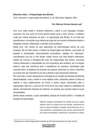 6

Resenha critica – A Organização dos Bichos!
VILS, Leonardo. A organização dos Bichos. 3. ed. São Paulo: Negócio, 2001.
Por: Marcus Vinicius Novais Leal1

Com uma visão ampla e moderna utilizando a sátira e uma linguagem simples,
Leonardo Vils nos conta de forma genial trazida para o reino animal, o cotidiano
vivido por muitas empresas na obra – A organização dos Bichos. É um fruto das
experiências e convicções que colhera ao longo da sua carreira profissional desde o
estagiário, trainee, colaborador, e também como professor.
Neste livro, Vils mostra os dois segmentos de administração dentro de uma
empresa. De um lado temos a história da Organização dos Bichos, cujo poder de
decisão é centralizado, possuíasetores burocráticos, repletos de “asponeys”,
subordinados que por si não faziam nadaa menos que lhes fossem ordenados,
repleta de normas e limitações.No caso da Organização dos bichos, Leonardo
mostra claramente a necessidade de uma consultoria para analisar, por um ângulo
externo, tudo que contribuía para a decadência da empresa. Constatado pelo
consultor Noé, os objetivos da empresa era apenas maximizar os lucros, reduzindo
os custos sem dar importância aos seus clientes e seus possíveis problemas.
Por outro lado, o autor apresenta em contraponto um modelo de tomadas de decisão
descentralizado, onde o cliente é o seu objetivo maior, atribuindo valores a todos os
setores e seus colaboradores de forma a serem peças importantes para a
organização. Bem-te-vi, quem-te-vê! Tinha como seu maior objetivo a satisfação do
cliente, demostrando interesse em oferecer um produto que suprisse todas as suas
necessidades.
Dentro desse contexto, o autor exemplifica, através da missão da BTV, o modelo de
atuação da organização.
Oferecer soluções animalizadas de moradia para que nossos
clientes vivam em conforto com suas famílias, valorizando em
toas as nossas atividades a atuação responsável para com o
meio ambiente e a sociedade em que vivemos, proporcionando
aos nossos fornecedores, profissionais e acionistas um retorno

1

Graduando em Administração pela Faculdade de Ciências Educacionais de Capim Grosso
Capim Grosso/BA
SETEMBRO/2013

 