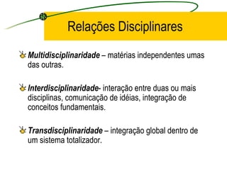 Relações Disciplinares Multidisciplinaridade  – matérias independentes umas das outras. Interdisciplinaridade - interação entre duas ou mais disciplinas, comunicação de idéias, integração de conceitos fundamentais. Transdisciplinaridade  – integração global dentro de um sistema totalizador. 