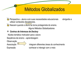 Métodos Globalizados Perspectiva – aluno e em suas necessidades educacionais  obrigarão a utilizar conteúdos disciplinares. Nascem quando o aluno se torna protagonista do ensino. Alguns Métodos Globalizadores Centros de Interesse de Declory Núcleo temático motivador para o aluno Seqüência de ensino – aprendizagem: Observação  Associação  integram diferentes áreas do conhecimento  Expressão  conhecer e interagir com o meio 