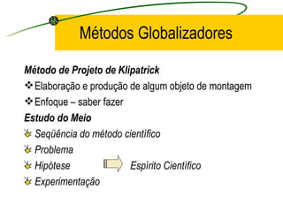 Métodos Globalizadores Método de Projeto de Klipatrick Elaboração e produção de algum objeto de montagem Enfoque – saber fazer Estudo do Meio Seqüência do método científico Problema  Hipótese  Espírito Científico Experimentação 