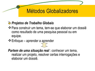Métodos Globalizadores Projetos de Trabalho Globais Para construir um tema, tem-se que elaborar um dossiê como resultado de uma pesquisa pessoal ou em equipe. Enfoque – aprender a aprender Partem de uma situação real  : conhecer um tema, realizar um projeto, resolver certas interrogações e elaborar um dossiê.  