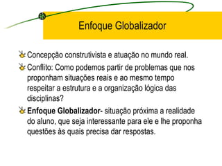 Enfoque Globalizador Concepção construtivista e atuação no mundo real. Conflito: Como podemos partir de problemas que nos proponham situações reais e ao mesmo tempo respeitar a estrutura e a organização lógica das disciplinas? Enfoque Globalizador - situação próxima a realidade do aluno, que seja interessante para ele e lhe proponha questões às quais precisa dar respostas. 