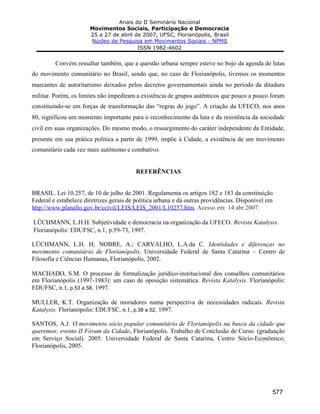 Anais do II Seminário Nacional
Movimentos Sociais, Participação e Democracia
25 a 27 de abril de 2007, UFSC, Florianópolis, Brasil
Núcleo de Pesquisa em Movimentos Sociais - NPMS
ISSN 1982-4602
577
Convém ressaltar também, que a questão urbana sempre esteve no bojo da agenda de lutas
do movimento comunitário no Brasil, sendo que, no caso de Florianópolis, tivemos os momentos
marcantes de autoritarismo deixados pelos decretos governamentais ainda no período da ditadura
militar. Porém, os limites não impediram a existência de grupos autênticos que pouco a pouco foram
constituindo-se em forças de transformação das “regras do jogo”. A criação da UFECO, nos anos
80, significou um momento importante para o reconhecimento da luta e da resistência da sociedade
civil em suas organizações. Do mesmo modo, o ressurgimento do caráter independente da Entidade,
presente em sua prática política a partir de 1999, impõe à Cidade, a existência de um movimento
comunitário cada vez mais autônomo e combativo.
REFERÊNCIAS
BRASIL. Lei 10.257, de 10 de julho de 2001. Regulamenta os artigos 182 e 183 da constituição
Federal e estabelece diretrizes gerais de política urbana e dá outras providências. Disponível em
http://www.planalto.gov.br/ccivil/LEIS/LEIS_2001/L10257.htm. Acesso em: 14 abr.2007.
LÜCHMANN, L.H.H. Subjetividade e democracia na organização da UFECO. Revista Katalysis.
Florianópolis: EDUFSC, n.1, p.59-73, 1997.
LÜCHMANN, L.H. H; NOBRE, A.; CARVALHO, L.A.da C. Identidades e diferenças no
movimento comunitário de Florianópolis. Universidade Federal de Santa Catarina – Centro de
Filosofia e Ciências Humanas, Florianópolis, 2002.
MACHADO, S.M. O processo de formalização jurídico-institucional dos conselhos comunitários
em Florianópolis (1997-1983): um caso de oposição sistemática. Revista Katalysis. Florianópolis:
EDUFSC, n.1, p.53 a 58, 1997.
MULLER, K.T. Organização de moradores numa perspectiva de necessidades radicais. Revista
Katalysis. Florianópolis: EDUFSC, n.1, p.38 a 52, 1997.
SANTOS, A.J. O movimento sócio popular comunitário de Florianópolis na busca da cidade que
queremos: evento II Fórum da Cidade. Florianópolis. Trabalho de Conclusão de Curso. (graduação
em Serviço Social). 2005. Universidade Federal de Santa Catarina, Centro Sócio-Econômico,
Florianópolis, 2005.
 