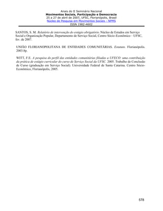 Anais do II Seminário Nacional
Movimentos Sociais, Participação e Democracia
25 a 27 de abril de 2007, UFSC, Florianópolis, Brasil
Núcleo de Pesquisa em Movimentos Sociais - NPMS
ISSN 1982-4602
578
SANTOS, S. M. Relatório de intervenção do estágio obrigatório. Núcleo de Estudos em Serviço
Social e Organização Popular, Departamento de Serviço Social, Centro Sócio-Econômico – UFSC,
fev. de 2007.
UNIÃO FLORIANOPOLITANA DE ENTIDADES COMUNITÁRIAS. Estatuto. Florianópolis.
2003.8p.
WITT, F.E. A pesquisa do perfil das entidades comunitárias filiadas a UFECO: uma contribuição
da prática de estágio curricular do curso de Serviço Social da UFSC. 2005. Trabalho de Conclusão
de Curso (graduação em Serviço Social). Universidade Federal de Santa Catarina. Centro Sócio-
Econômico, Florianópolis, 2005.
 