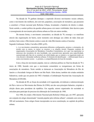 Anais do II Seminário Nacional
Movimentos Sociais, Participação e Democracia
25 a 27 de abril de 2007, UFSC, Florianópolis, Brasil
Núcleo de Pesquisa em Movimentos Sociais - NPMS
ISSN 1982-4602
569
Na década de 70 ganham destaque e expressão diversos movimentos sociais urbanos,
como o movimento das mulheres, dos sem teto, populares, associações de moradores, que passaram
a constituir o Fórum nacional pela Reforma Urbana, levantando a bandeira do direito à cidade.
Neste sentido, o caráter político da questão urbana passa a ter maior visibilidade, fator decisivo para
o ressurgimento do movimento pela reforma urbana no País em outros moldes.
Da mesma forma, o movimento comunitário, na década de 70, ressurge e se manifesta
através das organizações de bairro, neste momento com destaque aos clubes de mães (luta por
creches), bem como o Movimento contra o custo de vida (Movimento contra a Carestia).
Segundo Lüchmann, Nobre, Carvalho (2002, p.03),
(...) os movimentos comunitários apresentam diferentes configurações, projetos e orientações, de
acordo com os atores, os meios, os recursos e as relações sociais. Enquanto conjunto de
organizações (Associações de Moradores, Conselhos Comunitários, etc.) que visa representar os
interesses dos moradores de uma localidade, esse associativismo apresenta uma especificidade,
caracterizada pelo fato de se constituir em coletividades que se reúnem e se organizam tendo em
vista discutir e demandar melhorias urbanas. O elemento de identificação – e diferenciação frente a
outros movimentos sociais – é, portanto, o compartilhamento do local de moradia.
Com a força do movimento popular, tem-se a abertura política no final da década de 70 e
início de 1980, fazendo com que o movimento comunitário se reorganizasse em forma de
associações de moradores. Neste sentido se destacam as Associações de Moradores do Rio de
Janeiro e a Sociedade Amigos de Bairro em São Paulo. Além destas, também são criadas entidades
federativas, sendo que em janeiro de 1982 é fundada a Confederação Nacional das Associações de
Moradores (CONAM).
Na década de 80, as forças da sociedade civil organizada, reivindicam a redemocratização
do País e tem-se no Movimento das Diretas Já (1984), um dos seus principais baluartes, exigindo a
eleição direta para presidente da república. Em seguida, setores organizados da sociedade se
articulam para participar do processo de elaboração da Constituição de 1988.
Em 1986, foi criado o Movimento Nacional pela Reforma Urbana que, em 1987, apresenta
um conjunto de artigos denominado “emenda popular pela reforma urbana”, contando com cerca de
200 mil assinaturas. Estes artigos foram incorporados na nova constituição, no capítulo da política
urbana.
 