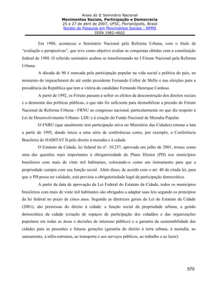 Anais do II Seminário Nacional
Movimentos Sociais, Participação e Democracia
25 a 27 de abril de 2007, UFSC, Florianópolis, Brasil
Núcleo de Pesquisa em Movimentos Sociais - NPMS
ISSN 1982-4602
570
Em 1988, aconteceu o Seminário Nacional pela Reforma Urbana, com o título de
“avaliação e perspectivas”, que teve como objetivo avaliar as conquistas obtidas com a constituição
federal de 1988. O referido seminário acabou se transformando no I Fórum Nacional pela Reforma
Urbana.
A década de 90 é marcada pela participação popular na vida social e política do país, no
momento do impeachment do até então presidente Fernando Collor de Mello e nas eleições para a
presidência da República que tem a vitória do candidato Fernando Henrique Cardoso.
A partir de 1992, os Fóruns passam a sofrer os efeitos da desconstrução dos direitos sociais
e o desmonte das políticas públicas, o que não foi suficiente para desmobilizar a pressão do Fórum
Nacional de Reforma Urbana - FRNU ao congresso nacional, particularmente no que diz respeito à
Lei de Desenvolvimento Urbano- LDU e à criação do Fundo Nacional de Moradia Popular.
O FNRU (que atualmente tem participação ativa no Ministério das Cidades) retoma a luta
a partir de 1995, dando início a uma série de conferências como, por exemplo, a Conferência
Brasileira do HABITAT II pelo direito à moradia e à cidade.
O Estatuto da Cidade, lei federal lei nº. 10.257, aprovada em julho de 2001, trouxe como
uma das questões mais importantes à obrigatoriedade do Plano Diretor (PD) nos municípios
brasileiros com mais de vinte mil habitantes, colocando-o como um instrumento para que a
propriedade cumpra com sua função social. Além disso, de acordo com o art. 40 da citada lei, para
que o PD possa ter validade, está prevista a obrigatoriedade legal da participação democrática.
A partir da data de aprovação da Lei Federal do Estatuto da Cidade, todos os municípios
brasileiros com mais de vinte mil habitantes são obrigados a adaptar suas leis segundo os princípios
da lei federal no prazo de cinco anos. Segundo as diretrizes gerais da Lei do Estatuto da Cidade
(2001), são premissas do direito à cidade: a função social da propriedade urbana, a gestão
democrática da cidade (criação de espaços de participação dos cidadãos e das organizações
populares em todas as áreas e decisões de interesse público) e a garantia da sustentabilidade das
cidades para as presentes e futuras gerações (garantia do direito à terra urbana, à moradia, ao
saneamento, à infra-estrutura, ao transporte e aos serviços públicos, ao trabalho e ao lazer).
 