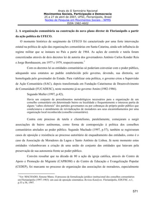 Anais do II Seminário Nacional
Movimentos Sociais, Participação e Democracia
25 a 27 de abril de 2007, UFSC, Florianópolis, Brasil
Núcleo de Pesquisa em Movimentos Sociais - NPMS
ISSN 1982-4602
571
2. A organização comunitária na construção do novo plano diretor de Florianópolis a partir
da ação política da UFECO.
O momento histórico de surgimento da UFECO foi caracterizado por uma forte intervenção
estatal na política de ação das organizações comunitárias em Santa Catarina, ainda sob influência do
regime militar que se instaura no País a partir de 1964. As ações de controle e tutela foram
concretizadas através de dois decretos lei de autoria dos governadores Antônio Carlos Konder Reis
e Jorge Bornhausem, em 1977 e 1979, respectivamente.
1
Com os decretos lei as entidades comunitárias só poderiam conveniar com o poder público,
adequando seus estatutos ao padrão estabelecido pelo governo, devendo, sua diretoria, ser
homologada pelo governador do Estado. Para viabilizar esta política, o governo criou a Supervisão
de Ação Comunitária (SAC), depois transformada em Fundação Catarinense de Desenvolvimento
de Comunidade (FUCADESC), neste momento já no governo Amim (1982-1986).
Segundo Muller (1997, p.42),
Havia um conjunto de procedimentos metodológicos necessários para a organização de um
conselho comunitário em determinado bairro ou localidade e frequentemente o interesse partia de
alguns “cabos eleitorais” dos partidos governantes ou por cobranças do próprio poder público que
condicionava o atendimento de reivindicações de moradores aos seus encaminhamentos por uma
organização local reconhecida (conselho comunitário).
Contra este processo de tutela e clientelismo, paralelamente, começaram a surgir
associações de bairro autônomas, como forma de contraposição à política dos conselhos
comunitários atrelados ao poder público. Segundo Machado (1997, p.57), também se registraram
casos de oposição e resistência ao processo autoritário de enquadramento das entidades, como é o
caso da Associação de Moradores da Lagoa e Santo Antônio de Lisboa. Já neste momento estas
entidades vislumbravam a criação de uma união do conjunto das entidades que lutavam pela
preservação de sua autonomia frente ao poder público.
Convém ressaltar que na década de 80 a ação da igreja católica, através do Centro de
Apoio e Promoção do Migrante (CAPROM) e do Centro de Educação e Evangelização Popular
(CEDEP), foi marcante no processo de organização das associações de moradores, especialmente
1
Ver: MACHADO, Simone Matos. O processo de formalização jurídico-institucional dos conselhos comunitários
em Florianópolis (1997-1983): um caso de oposição sistemática. Revista Katalysis. Florianópolis, EDUFSC, n.1,
p.53 a 58, 1997.
 