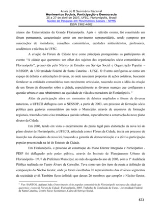 Anais do II Seminário Nacional
Movimentos Sociais, Participação e Democracia
25 a 27 de abril de 2007, UFSC, Florianópolis, Brasil
Núcleo de Pesquisa em Movimentos Sociais - NPMS
ISSN 1982-4602
573
alunos das Universidades da Grande Florianópolis. Após o referido evento, foi constituído um
fórum permanente, caracterizado como um movimento suprapartidário, sendo composto por
associações de moradores, conselhos comunitários, entidades ambientalistas, professores,
acadêmicos e núcleos da UFSC.
A criação do Fórum da Cidade teve como principais protagonistas os participantes do
evento “A cidade que queremos: um olhar dos sujeitos das organizações sócio comunitárias de
Florianópolis”, promovido pelo Núcleo de Estudos em Serviço Social e Organização Popular –
NESSOP, da Universidade Federal de Santa Catarina - UFSC. O Evento configurou-se como um
espaço de debates e articulações diversas, de onde nasceram propostas de ações coletivas, buscando
fortalecer as entidades comunitárias num movimento articulado, nascendo assim a idéia da criação
de um fórum de discussões sobre a cidade, especialmente as diversas nuanças que configuram a
questão urbana e seus rebatimentos na qualidade de vida dos moradores de Florianópolis. 2
Além da participação ativa em momentos de debates ampliados e fóruns de diversas
naturezas, a UFECO deflagrou com o NESSOP, a partir de 2003, um processo de formação sócio
política para gestores comunitários em todo o Município, através de encontros de formação
regionais, trazendo como eixo temático a questão urbana, especialmente a construção do novo plano
diretor da Cidade.
Em 2006, tendo em vista o encerramento do prazo legal para elaboração da nova lei do
plano diretor de Florianópolis, a UFECO, articulada com o Fórum da Cidade, inicia um processo de
inserção nas discussões da nova lei, buscando a garantia da democratização e a efetiva participação
popular preconizada na lei do Estatuto da Cidade.
Em Florianópolis, o processo de construção do Plano Diretor Integrado e Participativo -
PDIP foi deflagrado pelo poder público, através do Instituto de Planejamento Urbano de
Florianópolis- IPUF da Prefeitura Municipal, no mês do agosto do ano de 2006, com a 1º Audiência
Pública realizada no Teatro Álvaro de Carvalho. Teve como um dos itens de pauta a definição da
composição do Núcleo Gestor, onde já foram escolhidos 26 representantes dos diversos segmentos
da sociedade civil. Também ficou definido que desses 26 membros que compõe o Núcleo Gestor,
2
Ver: SANTOS, Adriano João. O movimento sócio popular comunitário de Florianópolis na busca da cidade que
queremos: evento II Fórum da Cidade. Florianópolis, 2005. Trabalho de Conclusão de Curso. Universidade Federal
de Santa Catarina, Centro Sócio-Econômico, Curso de Serviço Social.
 