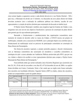Anais do II Seminário Nacional
Movimentos Sociais, Participação e Democracia
25 a 27 de abril de 2007, UFSC, Florianópolis, Brasil
Núcleo de Pesquisa em Movimentos Sociais - NPMS
ISSN 1982-4602
574
cinco seriam ligados a segmentos sociais e cada distrito deveria ter o seu Núcleo Distrital – ND e
para isso, o Município foi divido em 13 distritos. As discussões do novo plano diretor da Cidade
deveriam acontecer com a realização de audiências públicas nos distritos, escolha de seus
representantes e a criação de núcleos distritais para sustentação da discussão no âmbito local.
O Núcleo Gestor Municipal é também uma exigência legal do Estatuto da Cidade e seus
integrantes tem com um de seus objetivos fiscalizarem o processo de construção do plano diretor
para garantir que ele seja realmente participativo.
Buscando o fortalecimento e amadurecimento das organizações comunitárias neste
momento de tomada de decisões sobre os rumos da Cidade, a UFECO iniciou um projeto de
mobilização, contando com a assessoria do NESSOP, com o principal objetivo de contribuir para o
fortalecimento da mobilização social no processo de participação comunitária na construção do
Plano Diretor de Florianópolis.
Em forma de encontros regionais, o projeto pretendia preparar e discutir minimamente
com as lideranças comunitárias das associações de moradores e conselhos comunitários as
estratégias de ação a serem adotadas nas Audiências Públicas promovidas pelo IPUF, que por sua
vez, tinham o objetivo de escolher os treze representantes distritais para compor o Núcleo Gestor
Municipal do Plano Diretor de Florianópolis.
3
Ficou definido então que seriam realizados cinco Encontros Regionais que ocorreriam nos
dias 20, 24 e 30 do mês de novembro e nos dias 02 e 07 de dezembro do ano de 2006 e as regiões
foram divididas em Centro, Continente, Norte e Sul, sendo que na região norte foram realizados
dois encontros em localidades diferentes. Segundo Santos (2007) os dados, síntese dos encontros,
podem ser compreendidos a partir do quadro abaixo:
Dados dos Eventos
Regiões DATA LOCAL Nº. DE PARTICIPANTES QUALIFICAÇÃO DOS
PARTICIPANTES
Região Sul 20/11/2006 Escola Porto do Rio Tavares 32 Associações de Moradores,
Conselhos Comunitários e Conselho
Local de Saúde
3
Os encontros regionais promovidos pela UFECO contaram com a assessoria da acadêmica Simone Maria dos
Santos através da prática do estágio curricular realizado no NESSOP/UFSC. Ver: SANTOS, Simone Maria.
Relatório de intervenção do estágio obrigatório. Núcleo de Estudos em Serviço Social e Organização Popular,
Departamento de Serviço Social, Centro Sócio-Econômico – UFSC, fev. de 2007.
 
