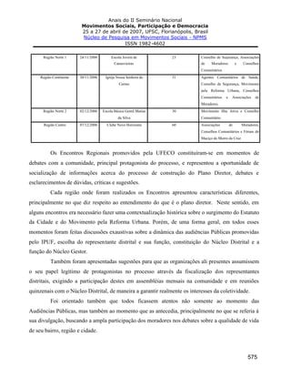Anais do II Seminário Nacional
Movimentos Sociais, Participação e Democracia
25 a 27 de abril de 2007, UFSC, Florianópolis, Brasil
Núcleo de Pesquisa em Movimentos Sociais - NPMS
ISSN 1982-4602
575
Região Norte 1 24/11/2006 Escola Jovem de
Canasvieiras
23 Conselho de Segurança, Associações
de Moradores e Conselhos
Comunitários
Região Continente 30/11/2006 Igreja Nossa Senhora do
Carmo
31 Agentes Comunitários de Saúde,
Conselho de Segurança, Movimento
pela Reforma Urbana, Conselhos
Comunitários e Associações de
Moradores.
Região Norte 2 02/12/2006 Escola Básica Gentil Matias
da Silva
30 Movimento Ilha Ativa e Conselho
Comunitário.
Região Centro 07/12/2006 Clube Novo Horizonte 60 Associações de Moradores,
Conselhos Comunitários e Fórum do
Maciço do Morro da Cruz
Os Encontros Regionais promovidos pela UFECO constituíram-se em momentos de
debates com a comunidade, principal protagonista do processo, e representou a oportunidade de
socialização de informações acerca do processo de construção do Plano Diretor, debates e
esclarecimentos de dúvidas, críticas e sugestões.
Cada região onde foram realizados os Encontros apresentou características diferentes,
principalmente no que diz respeito ao entendimento do que é o plano diretor. Neste sentido, em
alguns encontros era necessário fazer uma contextualização histórica sobre o surgimento do Estatuto
da Cidade e do Movimento pela Reforma Urbana. Porém, de uma forma geral, em todos esses
momentos foram feitas discussões exaustivas sobre a dinâmica das audiências Públicas promovidas
pelo IPUF, escolha do representante distrital e sua função, constituição do Núcleo Distrital e a
função do Núcleo Gestor.
Também foram apresentadas sugestões para que as organizações ali presentes assumissem
o seu papel legítimo de protagonistas no processo através da fiscalização dos representantes
distritais, exigindo a participação destes em assembléias mensais na comunidade e em reuniões
quinzenais com o Núcleo Distrital, de maneira a garantir realmente os interesses da coletividade.
Foi orientado também que todos ficassem atentos não somente ao momento das
Audiências Públicas, mas também ao momento que as antecedia, principalmente no que se referia à
sua divulgação, buscando a ampla participação dos moradores nos debates sobre a qualidade de vida
de seu bairro, região e cidade.
 