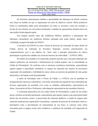 Anais do II Seminário Nacional
Movimentos Sociais, Participação e Democracia
25 a 27 de abril de 2007, UFSC, Florianópolis, Brasil
Núcleo de Pesquisa em Movimentos Sociais - NPMS
ISSN 1982-4602
576
Os Encontros representaram também a oportunidade das lideranças do distrito somarem
suas forças na medida em que se organizaram em torno de objetivos comuns. Muito produtivas
foram as contribuições dadas pelos participantes em todos os encontros, como por exemplo, a
divisão de seus distritos em sub núcleos facilitando o trabalho do representante distrital através de
uma melhor leitura daquela região.
Este preparo mínimo antes das Audiências Públicas qualificou a participação das
lideranças comunitárias nas audiências distritais chamadas pelo poder púbico, dando maior
visibilidade ao papel articulador da UFECO.
A iniciativa da UFECO em estar à frente do processo de construção do plano diretor da
Cidade, através da realização de Encontros Regionais, mostrou primeiramente seu
comprometimento com o seu objetivo de “fazer valer o princípio democrático de efetiva
participação ou gestão dos cidadãos nas coisas do interesse da coletividade...” (UFECO, 2003).
No âmbito da sociedade civil organizada, podemos perceber que a luta pela ampliação dos
espaços autônomos, de construção e fortalecimento da vontade popular vem se consolidando na
Cidade de Florianópolis. No confronto com os interesses econômicos dominantes, especialmente
aqueles ligados à especulação imobiliária, os espaços de expressão dos sujeitos do movimento
organizado vêm ampliando a visibilidade de outros valores ao encontro da qualidade de vida, gestão
democrática e da função social da propriedade.
A partir da articulação entre o Fórum da Cidade e a UFECO, esta na qualidade de
protagonista dos interesses comunitários, vem sendo construída uma agenda de lutas unificadora das
diversas organizações da sociedade civil, como as entidades ambientalistas, representativas de
classe, Associações de Pais e Professores, além daquelas representativas dos moradores (bairros).
A construção democrática do novo plano diretor de Florianópolis, a partir de seu núcleo
gestor, constitui um desafio permanente, especialmente para aqueles sujeitos cuja representatividade
advém dos movimentos sociais. A preservação dos interesses públicos, a criação de espaços para
expressão autônoma das organizações comunitárias, a garantia do processo de construção coletiva e
participativa (sem o descolamento da representação de sua base), se colocam como metas
incessantes para os grupos sociais mais combativos e autênticos da sociedade civil organizada da
Cidade.
 