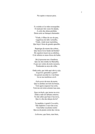 2
No cupim o macuco piou.
E a rainha co’as mãos ressequidas
O sinal por três vezes foi dando,
A corte das almas perdidas
Desta sorte ao batuque chamando:
"Vinde, ó filhas do oco do pau,
Lagartixas do rabo vermelho,
Vinde, vinde tocar marimbau,
Que hoje é festa de grande aparelho.
Raparigas do monte das cobras,
Que fazeis lá no fundo da brenha?
Do sepulcro trazei-me as abobras,
E do inferno os meus feixes de lenha.
Ide já procurar-me a bandurra,
Que me deu minha tia Marselha,
E que aos ventos da noite sussurra,
Pendurada no arco-da-velha.
Onde estás, que inda aqui não te vejo,
Esqueleto gamenho e gentil?
Eu quisera acordar-te c’um beijo
Lá no teu tenebroso covil.
Galo-preto da torre da morte,
Que te aninhas em leito de brasas,
Vem agora esquecer tua sorte,
Vem-me em torno arrastar tuas asas.
Sapo-inchado, que moras na cova
Onde a mão do defunto enterrei,
Tu não sabes que hoje é lua nova,
Que é o dia das danças da lei?
Tu também, ó gentil Crocodilo,
Não deplores o suco das uvas;
Vem beber excelente restilo
Que eu do pranto extraí das viúvas.
Lobisome, que fazes, meu bem,
 