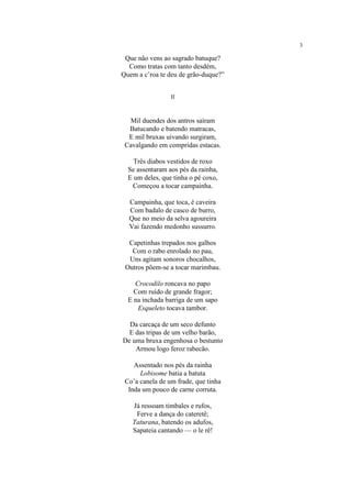 3
Que não vens ao sagrado batuque?
Como tratas com tanto desdém,
Quem a c’roa te deu de grão-duque?”
II
Mil duendes dos antros saíram
Batucando e batendo matracas,
E mil bruxas uivando surgiram,
Cavalgando em compridas estacas.
Três diabos vestidos de roxo
Se assentaram aos pés da rainha,
E um deles, que tinha o pé coxo,
Começou a tocar campainha.
Campainha, que toca, é caveira
Com badalo de casco de burro,
Que no meio da selva agoureira
Vai fazendo medonho sussurro.
Capetinhas trepados nos galhos
Com o rabo enrolado no pau,
Uns agitam sonoros chocalhos,
Outros põem-se a tocar marimbau.
Crocodilo roncava no papo
Com ruído de grande fragor;
E na inchada barriga de um sapo
Esqueleto tocava tambor.
Da carcaça de um seco defunto
E das tripas de um velho barão,
De uma bruxa engenhosa o bestunto
Armou logo feroz rabecão.
Assentado nos pés da rainha
Lobisome batia a batuta
Co’a canela de um frade, que tinha
Inda um pouco de carne corruta.
Já ressoam timbales e rufos,
Ferve a dança do cateretê;
Taturana, batendo os adufos,
Sapateia cantando — o le rê!
 