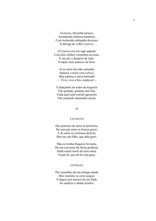 4
Getirana, bruxinha tarasca,
Arranhando fanhosa bandurra,
Com tremenda embigada descasca
A barriga do velho Caturra.
O Caturra era um sapo papudo
Com dois chifres vermelhos na testa,
E era ele, a despeito de tudo,
O rapaz mais patusco da festa.
Já no meio da roda zurrando
Aparece a mula-sem-cabeça,
Bate palmas a súcia berrando
— Viva, viva a Sra. condessa!...
E dançando em redor da fogueira
Vão girando, girando sem fim;
Cada qual uma estrofe agoureira
Vão cantando alternados assim:
III
TATURANA
Dos prazeres de amor as primícias,
De meu pai entre os braços gozei;
E de amor as extremas delícias
Deu-me um filho, que dele gerei.
Mas se minha fraqueza foi tanta,
De um convento fui freira professa;
Onde morte morri de uma santa;
Vejam lá, que tal foi esta peça.
GETIRANA
Por conselhos de um cônego abade
Dois maridos na cova soquei;
E depois por amores de um frade
Ao suplício o abade arrastei.
 