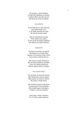 5
Os amantes, a quem despojei,
Conduzi das desgraças ao cúmulo,
E alguns filhos, por artes que sei,
Me caíram do ventre no túmulo.
GALO-PRETO
Como frade de um santo convento
Este gordo toutiço criei;
E de lindas donzelas um cento
No altar da luxúria imolei.
Mas na vida beata de ascético
Mui contrito rezei, jejuei,
Té que um dia de ataque apoplético
Nos abismos do inferno estourei.
ESQUELETO
Por fazer aos mortais crua guerra
Mil fogueiras no mundo ateei;
Quantos vivos queimei sobre a terra,
Já eu mesmo contá-los não sei.
Das severas virtudes monásticas
Dei no entanto piedosos exemplos;
E por isso cabeças fantásticas
Inda me erguem altares e templos.
MULA-SEM-CABEÇA
Por um bispo eu morria de amores,
Que afinal meus extremos pagou;
Meu marido, fervendo em furores
De ciúmes, o bispo matou.
Do consórcio enjoei-me dos laços,
E ansiosa quis vê-los quebrados,
Meu marido piquei em pedaços,
E depois o comi aos bocados.
Entre galas, veludo e damasco
Eu vivi, bela e nobre condessa;
 