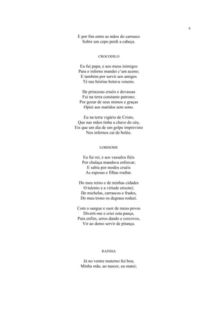 6
E por fim entre as mãos do carrasco
Sobre um cepo perdi a cabeça.
CROCODILO
Eu fui papa; e aos meus inimigos
Para o inferno mandei c’um aceno;
E também por servir aos amigos
Té nas hóstias botava veneno.
De princesas cruéis e devassas
Fui na terra constante patrono;
Por gozar de seus mimos e graças
Opiei aos maridos sem sono.
Eu na terra vigário de Cristo,
Que nas mãos tinha a chave do céu,
Eis que um dia de um golpe imprevisto
Nos infernos caí de boléu.
LOBISOME
Eu fui rei, e aos vassalos fiéis
Por chalaça mandava enforcar;
E sabia por modos cruéis
As esposas e filhas roubar.
Do meu reino e de minhas cidades
O talento e a virtude enxotei;
De michelas, carrascos e frades,
Do meu trono os degraus rodeei.
Com o sangue e suor de meus povos
Diverti-me e criei esta pança,
Para enfim, urros dando e corcovos,
Vir ao demo servir de pitança.
RAINHA
Já no ventre materno fui boa;
Minha mãe, ao nascer, eu matei;
 