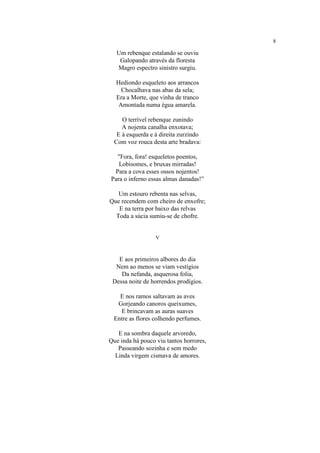 8
Um rebenque estalando se ouviu
Galopando através da floresta
Magro espectro sinistro surgiu.
Hediondo esqueleto aos arrancos
Chocalhava nas abas da sela;
Era a Morte, que vinha de tranco
Amontada numa égua amarela.
O terrível rebenque zunindo
A nojenta canalha enxotava;
E à esquerda e à direita zurzindo
Com voz rouca desta arte bradava:
"Fora, fora! esqueletos poentos,
Lobisomes, e bruxas mirradas!
Para a cova esses ossos nojentos!
Para o inferno essas almas danadas!”
Um estouro rebenta nas selvas,
Que recendem com cheiro de enxofre;
E na terra por baixo das relvas
Toda a súcia sumiu-se de chofre.
V
E aos primeiros albores do dia
Nem ao menos se viam vestígios
Da nefanda, asquerosa folia,
Dessa noite de horrendos prodígios.
E nos ramos saltavam as aves
Gorjeando canoros queixumes,
E brincavam as auras suaves
Entre as flores colhendo perfumes.
E na sombra daquele arvoredo,
Que inda há pouco viu tantos horrores,
Passeando sozinha e sem medo
Linda virgem cismava de amores.
 