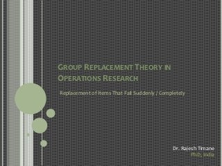 GROUP REPLACEMENT THEORY IN
OPERATIONS RESEARCH
Replacement of Items That Fail Suddenly / Completely




                                              Dr. Rajesh Timane
                                                      PhD, India
 