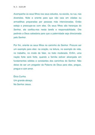 N. 3 – 16.01.09

Acompanhe os seus filhos nos seus estudos, na escola, na rua, nas
diversões. Note e oriente para que não caia em ciladas ou
armadilhas preparadas por pessoas más intencionadas. Então
esteja e preocupe-se com eles. Os seus filhos são heranças do
Senhor, ele confiou-nos nesta tarefa e responsabilidade. Ore
pedindo a Deus sabedoria para que a paternidade seja direcionada
pelo Senhor.
Por fim, oriente os seus filhos no caminho do Senhor. Procure ser
um exemplo para eles: na oração, na leitura, no exemplo de vida,
no trabalho, no modo de falar, no trato moderado. Enfim, uma
nação forte será forte, quando a família estiver alicerçada em
fundamentos sólidos e constantes dos caminhos do Senhor. Não
deixe de ser um pregador da Palavra de Deus para eles, pregue,
pregue e com amor.
Élcio Cunha.
Um grande abraço.
No Senhor Jesus.

 
