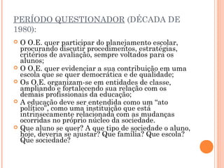 PERÍODO QUESTIONADOR (DÉCADA DE
1980):
 O O.E. quer participar do planejamento escolar,
procurando discutir procedimentos, estratégias,
critérios de avaliação, sempre voltados para os
alunos;
 O O.E. quer evidenciar a sua contribuição em uma
escola que se quer democrática e de qualidade;
 Os O.E. organizam-se em entidades de classe,
ampliando e fortalecendo sua relação com os
demais profissionais da educação;
 A educação deve ser entendida como um “ato
político”, como uma instituição que está
intrinsecamente relacionada com as mudanças
ocorridas no próprio núcleo da sociedade.
 Que aluno se quer? A que tipo de sociedade o aluno,
hoje, deveria se ajustar? Que família? Que escola?
Que sociedade?
 
