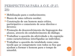 PERSPECTIVAS PARA A O.E. (P.27-
28):
 Mobilização para o conhecimento;
 Busca de uma cultura escolar;
 Construção de um homem mais crítico,
participativo e consciente de seus direitos e
deveres;
 Promoção do desenvolvimento da linguagem dos
alunos, através do estabelecimento do diálogo;
 Trabalhar a questão da afetividade e da cognição
como características interligadas ao indivíduo;
 Trabalhar a questão da totalidade como uma
tecelã que se compromete com todos os fios que
ajudam a formar o homem para o tempo de
amanhã.
 