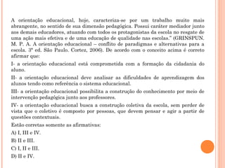 A orientação educacional, hoje, caracteriza-se por um trabalho muito mais
abrangente, no sentido de sua dimensão pedagógica. Possui caráter mediador junto
aos demais educadores, atuando com todos os protagonistas da escola no resgate de
uma ação mais efetiva e de uma educação de qualidade nas escolas.” (GRINSPUN.
M. P. A. A orientação educacional – conflito de paradigmas e alternativas para a
escola. 3ª ed. São Paulo. Cortez, 2006). De acordo com o conceito acima é correto
afirmar que:
I- a orientação educacional está comprometida com a formação da cidadania do
aluno.
II- a orientação educacional deve analisar as dificuldades de aprendizagem dos
alunos tendo como referência o sistema educacional.
III- a orientação educacional possibilita a construção do conhecimento por meio de
intervenção pedagógica junto aos professores.
IV- a orientação educacional busca a construção coletiva da escola, sem perder de
vista que o coletivo é composto por pessoas, que devem pensar e agir a partir de
questões contextuais.
Estão corretas somente as afirmativas:
A) I, III e IV.
B) II e III.
C) I, II e III.
D) II e IV.
 