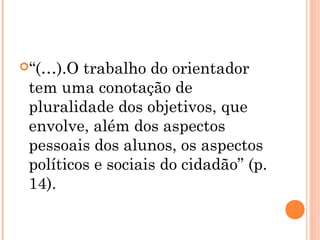 “(…).O trabalho do orientador
tem uma conotação de
pluralidade dos objetivos, que
envolve, além dos aspectos
pessoais dos alunos, os aspectos
políticos e sociais do cidadão” (p.
14).
 