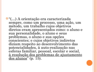  “(…) A orientação era caracterizada
sempre, como um processo, uma ação, um
método, um trabalho cujos objetivos
diretos eram apresentados como: o aluno e
sua personalidade, o aluno e seus
problemas, o aluno e sua opções
conscientes; e cujos objetivos indiretos
diziam respeito ao desenvolvimento das
potencialidades, à auto-realização nas
esferas familiar, pessoal, escolar e social,
à resolução dos problemas de ajustamento
dos alunos” (p. 15).
 