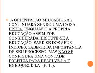  “A ORIENTAÇÃO EDUCACIONAL
CONTINUARÁ SENDO UMA CAIXA-
PRETA, ENQUANTO A PRÓPRIA
EDUCAÇÃO ASSIM FOR
CONSIDERADA; DISCUTE-SE A
EDUCAÇÃO, SABE-SE DOS SEUS
ÍNDICES, SABE-SE DA IMPORTÂNCIA
DE SEU PROCESSO, MAS NÃO SE
CONFIGURA UMA VONTADE
POLÍTICA PARA RESOLVÊ-LA E
ENRIQUECÊ-LA” (P. 16).
 