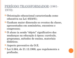 PERÍODO TRANSFORMADOR (1961-
1970):
 Orientação educacional caracterizada como
educativa na Lei 4024/61;
 Ganham maior dimensão os eventos da classe,
apresentados em seminários, encontros e
congressos;
 O aluno ia sendo “objeto” significativo das
mudanças na educação à época: currículo,
programas, métodos de ensino, materiais
didáticos.
 Aspecto preventivo da O.E.
 Lei 5.564, de 21.12.1968, que regulamenta a
profissão.
 