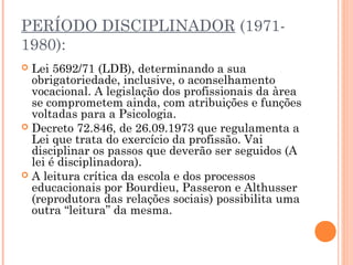 PERÍODO DISCIPLINADOR (1971-
1980):
 Lei 5692/71 (LDB), determinando a sua
obrigatoriedade, inclusive, o aconselhamento
vocacional. A legislação dos profissionais da àrea
se comprometem ainda, com atribuições e funções
voltadas para a Psicologia.
 Decreto 72.846, de 26.09.1973 que regulamenta a
Lei que trata do exercício da profissão. Vai
disciplinar os passos que deverão ser seguidos (A
lei é disciplinadora).
 A leitura crítica da escola e dos processos
educacionais por Bourdieu, Passeron e Althusser
(reprodutora das relações sociais) possibilita uma
outra “leitura” da mesma.
 