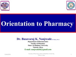 Orientation to Pharmacy
Dr. Basavaraj K. NanjwadeM. Pharm., Ph. D
Department of Pharmaceutics
Faculty of Pharmacy
Omer Al-Mukhtar University
Tobruk, Libya.
E-mail: nanjwadebk@gmail.com
15/04/2015 1
Faculty of Pharmacy, Omer Al-Mukhtar University,
Tobruk, Libya.
 