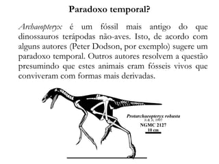 Paradoxo temporal?
Archaeopteryx é um fóssil mais antigo do que
dinossauros terápodas não-aves. Isto, de acordo com
alguns autores (Peter Dodson, por exemplo) sugere um
paradoxo temporal. Outros autores resolvem a questão
presumindo que estes animais eram fósseis vivos que
conviveram com formas mais derivadas.
 
