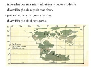 - invertebrados marinhos adquirem aspecto moderno.
- diversificação de répteis marinhos.
- predominância de gimnospermas.
- diversificação de dinossauros.
 